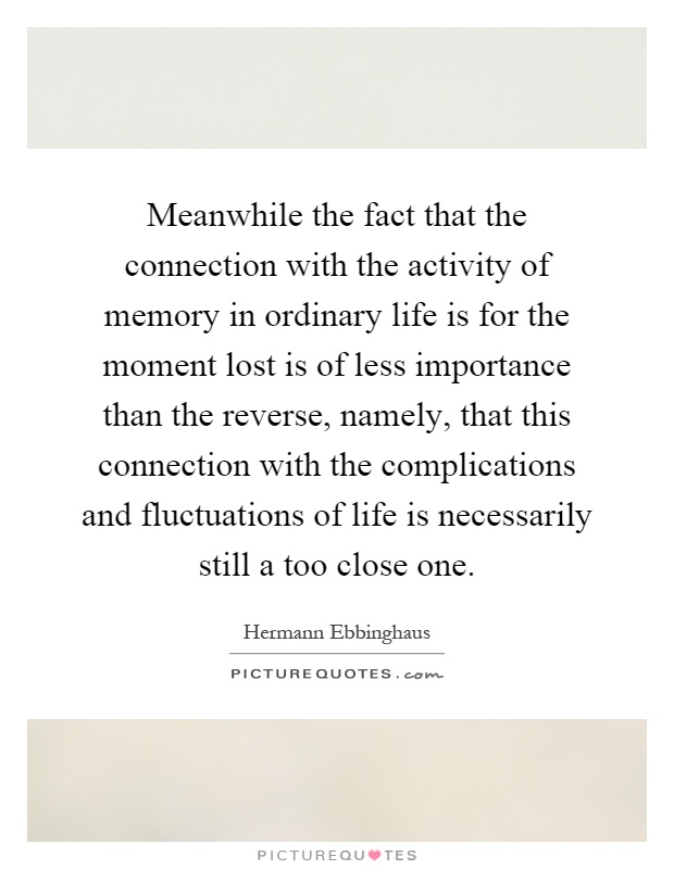 Meanwhile the fact that the connection with the activity of memory in ordinary life is for the moment lost is of less importance than the reverse, namely, that this connection with the complications and fluctuations of life is necessarily still a too close one Picture Quote #1