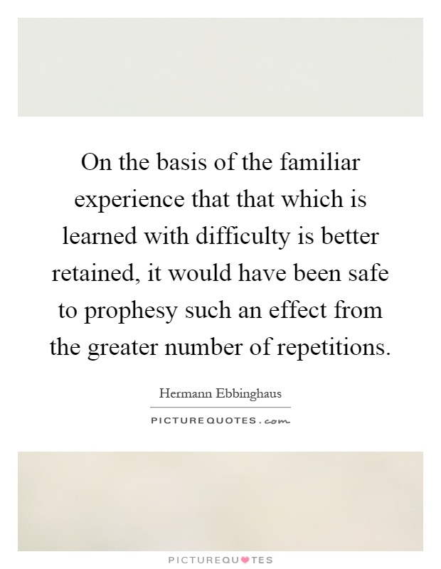 On the basis of the familiar experience that that which is learned with difficulty is better retained, it would have been safe to prophesy such an effect from the greater number of repetitions Picture Quote #1
