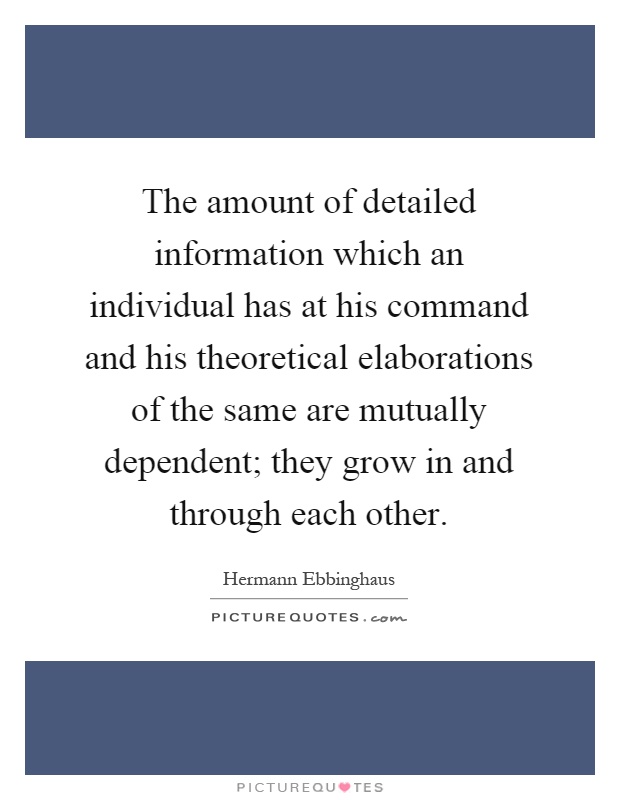 The amount of detailed information which an individual has at his command and his theoretical elaborations of the same are mutually dependent; they grow in and through each other Picture Quote #1