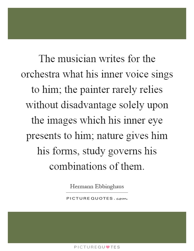 The musician writes for the orchestra what his inner voice sings to him; the painter rarely relies without disadvantage solely upon the images which his inner eye presents to him; nature gives him his forms, study governs his combinations of them Picture Quote #1