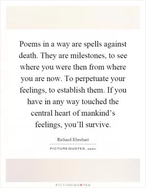 Poems in a way are spells against death. They are milestones, to see where you were then from where you are now. To perpetuate your feelings, to establish them. If you have in any way touched the central heart of mankind’s feelings, you’ll survive Picture Quote #1