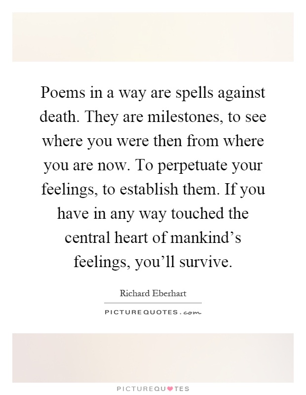 Poems in a way are spells against death. They are milestones, to see where you were then from where you are now. To perpetuate your feelings, to establish them. If you have in any way touched the central heart of mankind's feelings, you'll survive Picture Quote #1