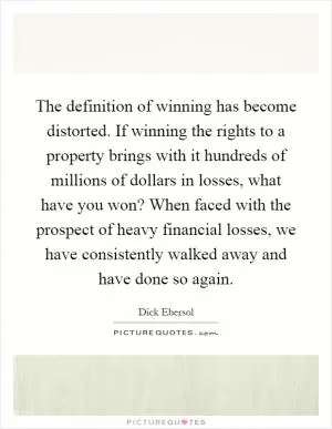 The definition of winning has become distorted. If winning the rights to a property brings with it hundreds of millions of dollars in losses, what have you won? When faced with the prospect of heavy financial losses, we have consistently walked away and have done so again Picture Quote #1