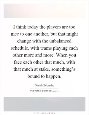 I think today the players are too nice to one another, but that might change with the unbalanced schedule, with teams playing each other more and more. When you face each other that much, with that much at stake, something’s bound to happen Picture Quote #1