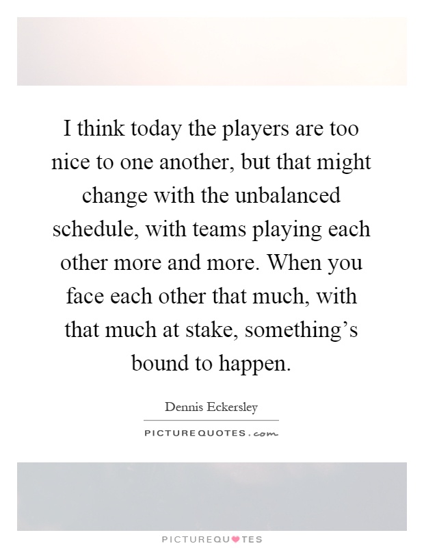 I think today the players are too nice to one another, but that might change with the unbalanced schedule, with teams playing each other more and more. When you face each other that much, with that much at stake, something's bound to happen Picture Quote #1