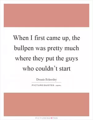 When I first came up, the bullpen was pretty much where they put the guys who couldn’t start Picture Quote #1