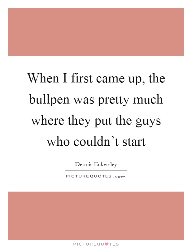 When I first came up, the bullpen was pretty much where they put the guys who couldn't start Picture Quote #1