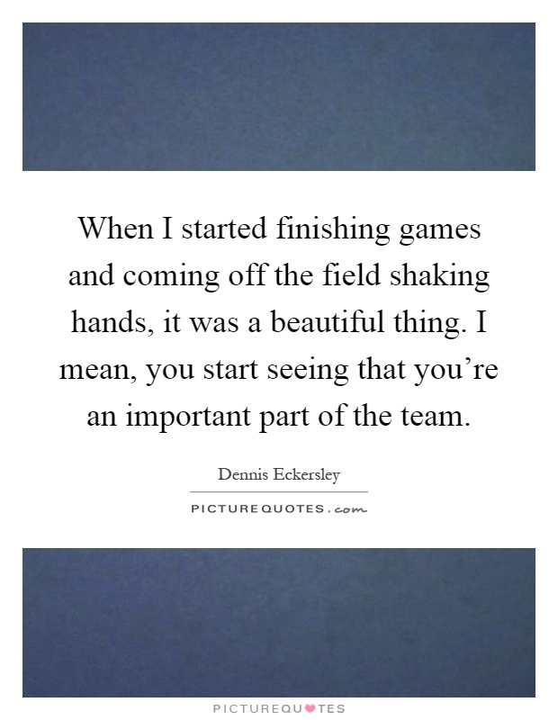 When I started finishing games and coming off the field shaking hands, it was a beautiful thing. I mean, you start seeing that you're an important part of the team Picture Quote #1
