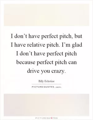 I don’t have perfect pitch, but I have relative pitch. I’m glad I don’t have perfect pitch because perfect pitch can drive you crazy Picture Quote #1