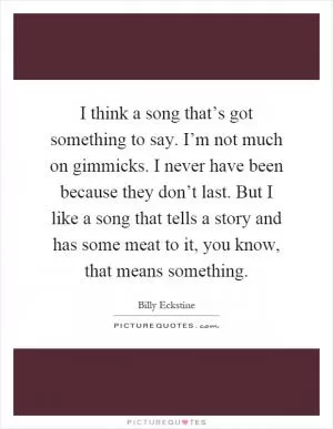 I think a song that’s got something to say. I’m not much on gimmicks. I never have been because they don’t last. But I like a song that tells a story and has some meat to it, you know, that means something Picture Quote #1