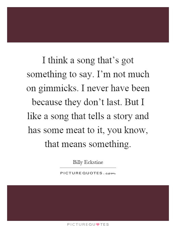 I think a song that's got something to say. I'm not much on gimmicks. I never have been because they don't last. But I like a song that tells a story and has some meat to it, you know, that means something Picture Quote #1