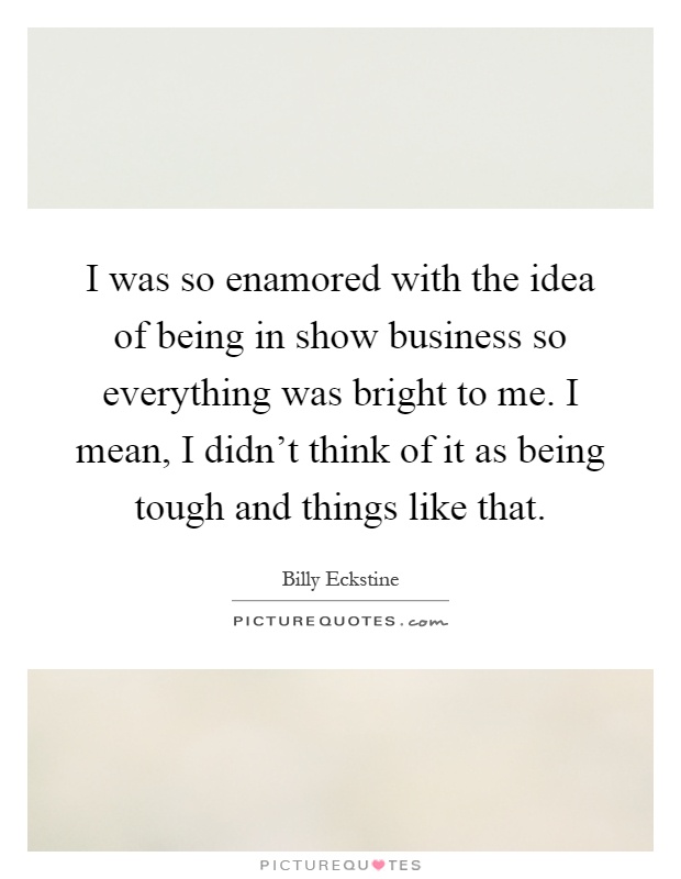 I was so enamored with the idea of being in show business so everything was bright to me. I mean, I didn't think of it as being tough and things like that Picture Quote #1