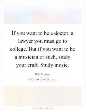 If you want to be a doctor, a lawyer you must go to college. But if you want to be a musician or such, study your craft. Study music Picture Quote #1
