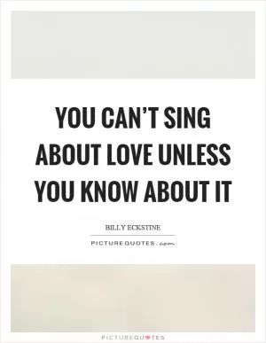 You can’t sing about love unless you know about it Picture Quote #1