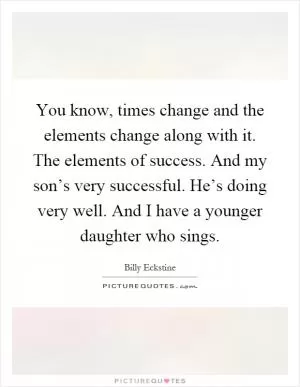 You know, times change and the elements change along with it. The elements of success. And my son’s very successful. He’s doing very well. And I have a younger daughter who sings Picture Quote #1