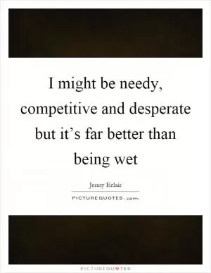 I might be needy, competitive and desperate but it’s far better than being wet Picture Quote #1