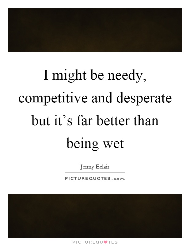 I might be needy, competitive and desperate but it's far better than being wet Picture Quote #1
