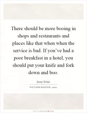 There should be more booing in shops and restaurants and places like that when when the service is bad. If you’ve had a poor breakfast in a hotel, you should put your knife and fork down and boo Picture Quote #1
