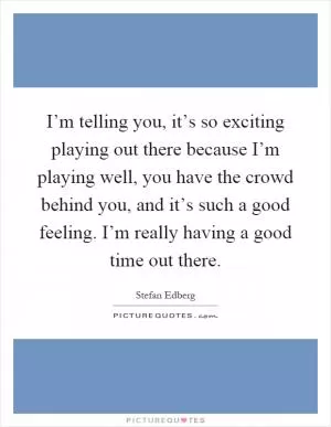 I’m telling you, it’s so exciting playing out there because I’m playing well, you have the crowd behind you, and it’s such a good feeling. I’m really having a good time out there Picture Quote #1