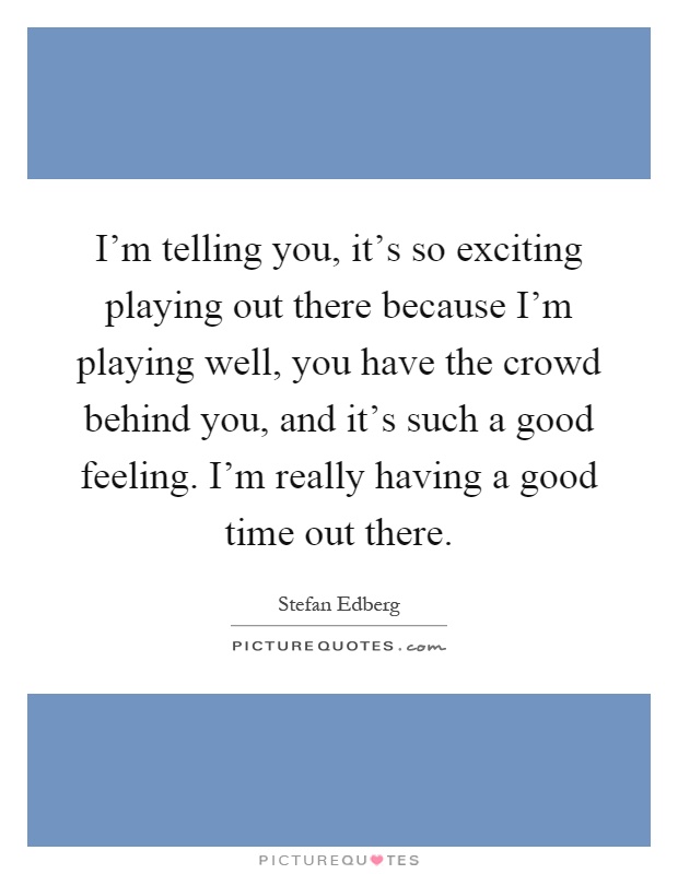 I'm telling you, it's so exciting playing out there because I'm playing well, you have the crowd behind you, and it's such a good feeling. I'm really having a good time out there Picture Quote #1