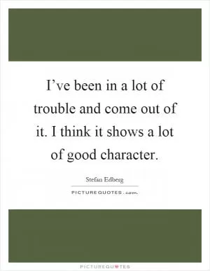 I’ve been in a lot of trouble and come out of it. I think it shows a lot of good character Picture Quote #1