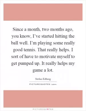 Since a month, two months ago, you know, I’ve started hitting the ball well. I’m playing some really good tennis. That really helps. I sort of have to motivate myself to get pumped up. It really helps my game a lot Picture Quote #1