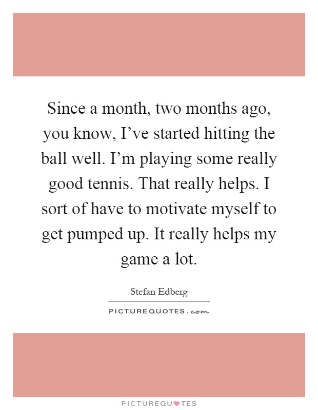 Since a month, two months ago, you know, I've started hitting the ball well. I'm playing some really good tennis. That really helps. I sort of have to motivate myself to get pumped up. It really helps my game a lot Picture Quote #1
