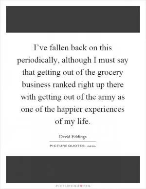 I’ve fallen back on this periodically, although I must say that getting out of the grocery business ranked right up there with getting out of the army as one of the happier experiences of my life Picture Quote #1