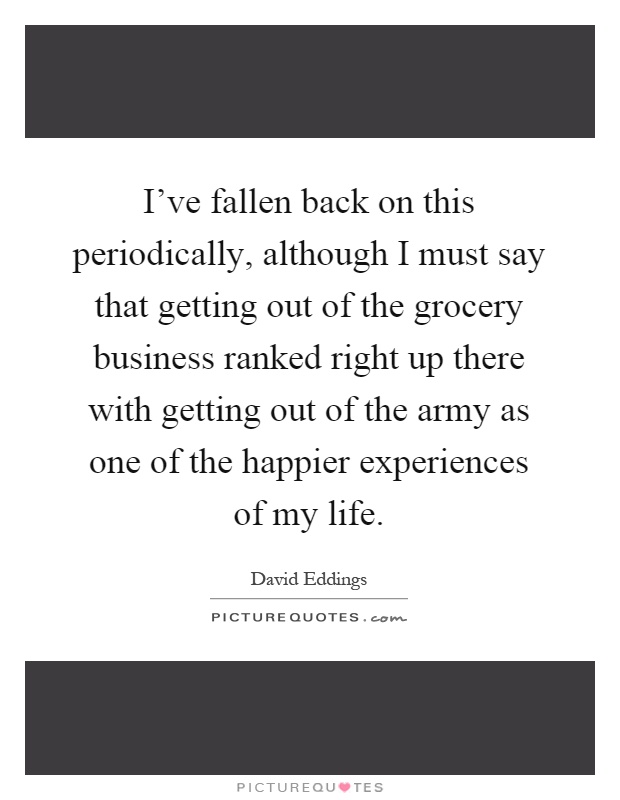 I've fallen back on this periodically, although I must say that getting out of the grocery business ranked right up there with getting out of the army as one of the happier experiences of my life Picture Quote #1