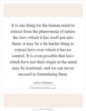 It is one thing for the human mind to extract from the phenomena of nature the laws which it has itself put into them; it may be a far harder thing to extract laws over which it has no control. It is even possible that laws which have not their origin in the mind may be irrational, and we can never succeed in formulating them Picture Quote #1