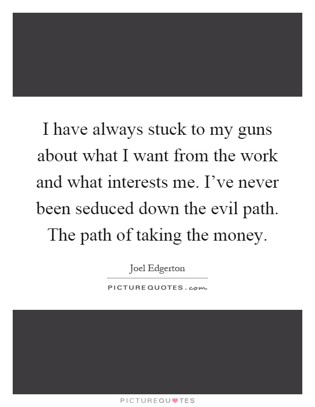I have always stuck to my guns about what I want from the work and what interests me. I've never been seduced down the evil path. The path of taking the money Picture Quote #1