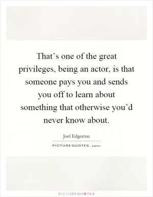That’s one of the great privileges, being an actor, is that someone pays you and sends you off to learn about something that otherwise you’d never know about Picture Quote #1