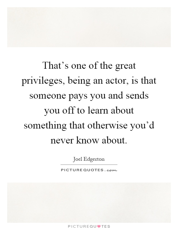 That's one of the great privileges, being an actor, is that someone pays you and sends you off to learn about something that otherwise you'd never know about Picture Quote #1