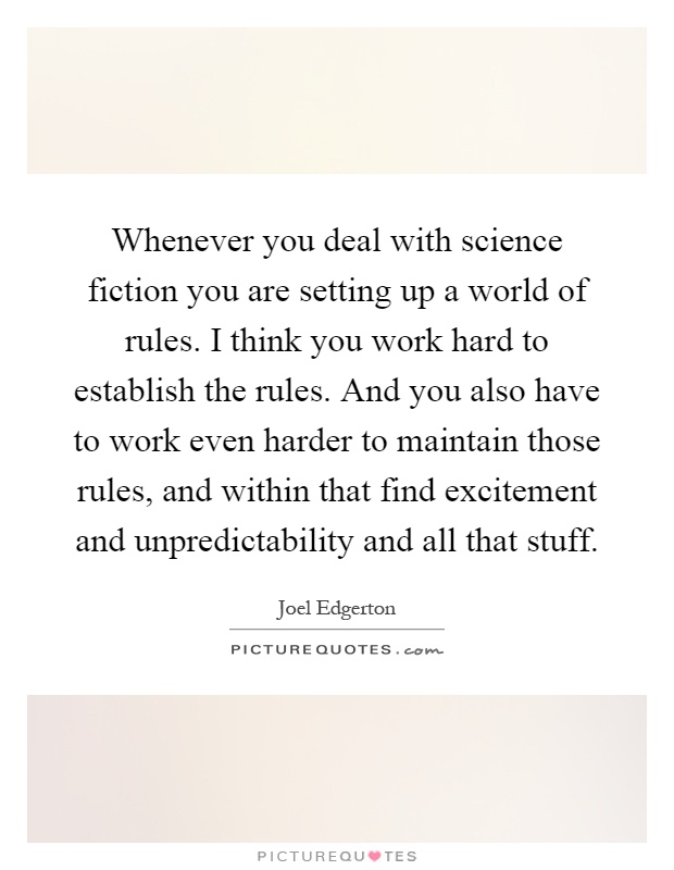 Whenever you deal with science fiction you are setting up a world of rules. I think you work hard to establish the rules. And you also have to work even harder to maintain those rules, and within that find excitement and unpredictability and all that stuff Picture Quote #1