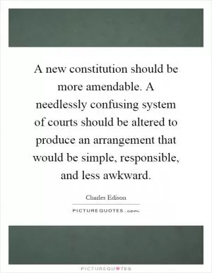 A new constitution should be more amendable. A needlessly confusing system of courts should be altered to produce an arrangement that would be simple, responsible, and less awkward Picture Quote #1
