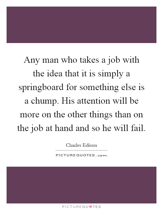 Any man who takes a job with the idea that it is simply a springboard for something else is a chump. His attention will be more on the other things than on the job at hand and so he will fail Picture Quote #1