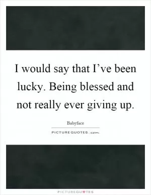 I would say that I’ve been lucky. Being blessed and not really ever giving up Picture Quote #1