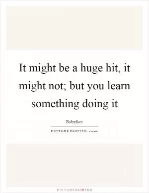 It might be a huge hit, it might not; but you learn something doing it Picture Quote #1