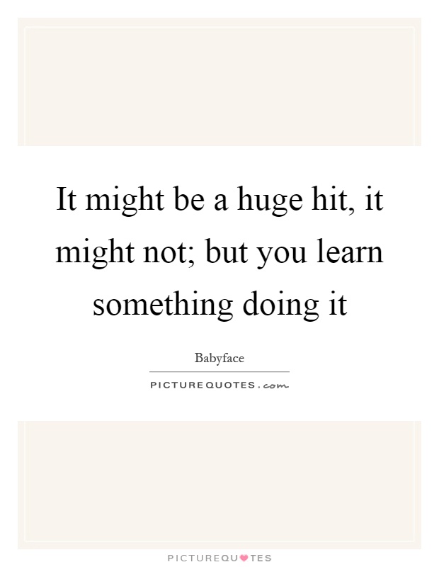 It might be a huge hit, it might not; but you learn something doing it Picture Quote #1
