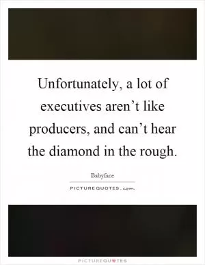Unfortunately, a lot of executives aren’t like producers, and can’t hear the diamond in the rough Picture Quote #1