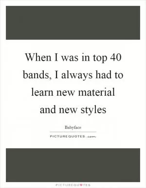 When I was in top 40 bands, I always had to learn new material and new styles Picture Quote #1