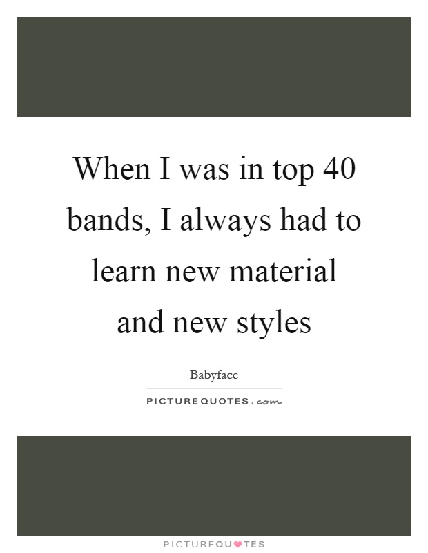 When I was in top 40 bands, I always had to learn new material and new styles Picture Quote #1