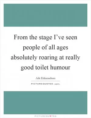 From the stage I’ve seen people of all ages absolutely roaring at really good toilet humour Picture Quote #1
