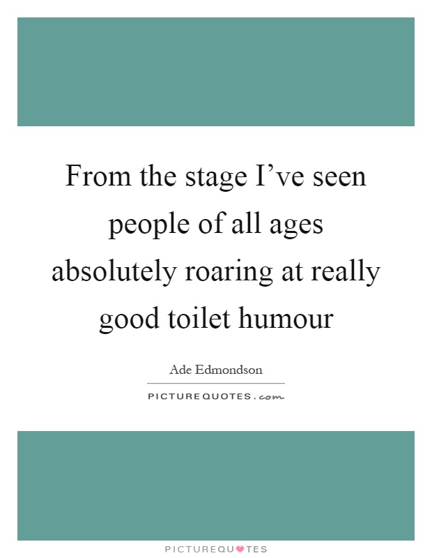 From the stage I've seen people of all ages absolutely roaring at really good toilet humour Picture Quote #1