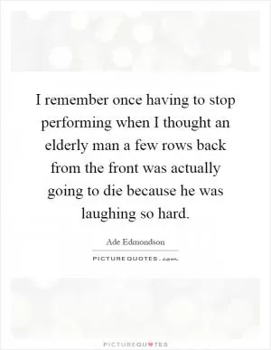 I remember once having to stop performing when I thought an elderly man a few rows back from the front was actually going to die because he was laughing so hard Picture Quote #1