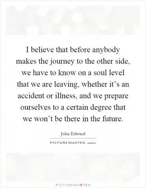 I believe that before anybody makes the journey to the other side, we have to know on a soul level that we are leaving, whether it’s an accident or illness, and we prepare ourselves to a certain degree that we won’t be there in the future Picture Quote #1