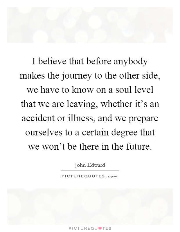 I believe that before anybody makes the journey to the other side, we have to know on a soul level that we are leaving, whether it's an accident or illness, and we prepare ourselves to a certain degree that we won't be there in the future Picture Quote #1