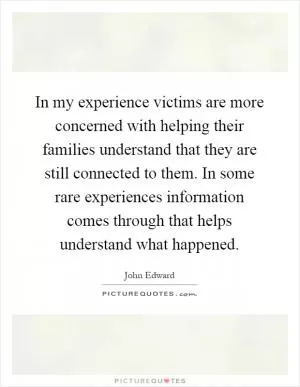 In my experience victims are more concerned with helping their families understand that they are still connected to them. In some rare experiences information comes through that helps understand what happened Picture Quote #1