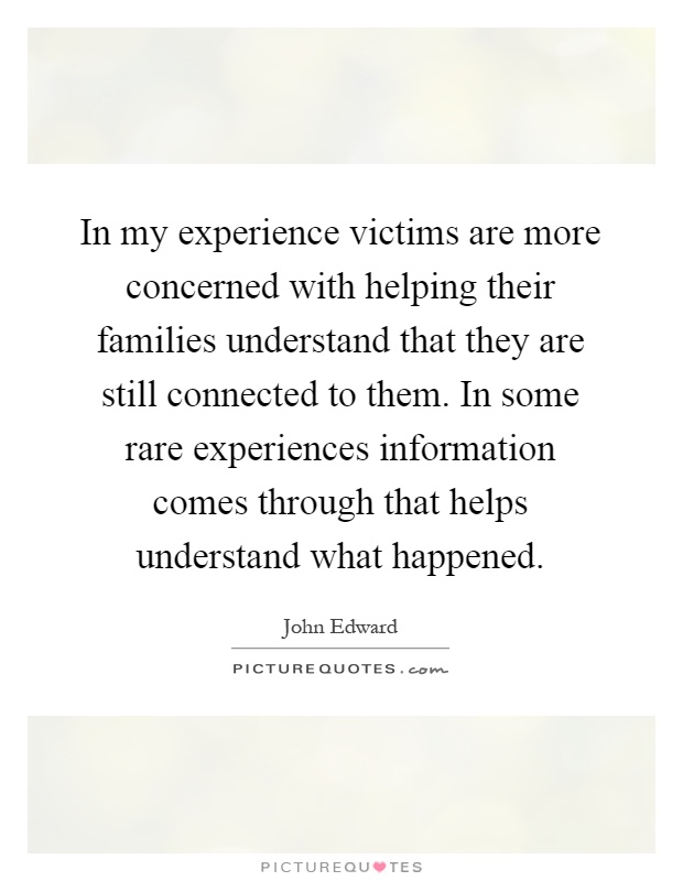 In my experience victims are more concerned with helping their families understand that they are still connected to them. In some rare experiences information comes through that helps understand what happened Picture Quote #1