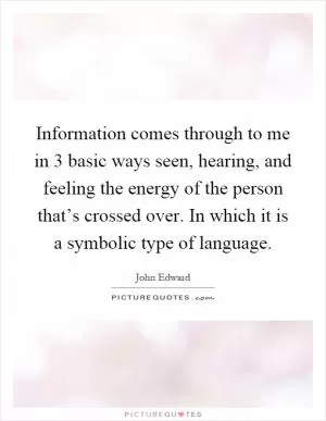 Information comes through to me in 3 basic ways seen, hearing, and feeling the energy of the person that’s crossed over. In which it is a symbolic type of language Picture Quote #1